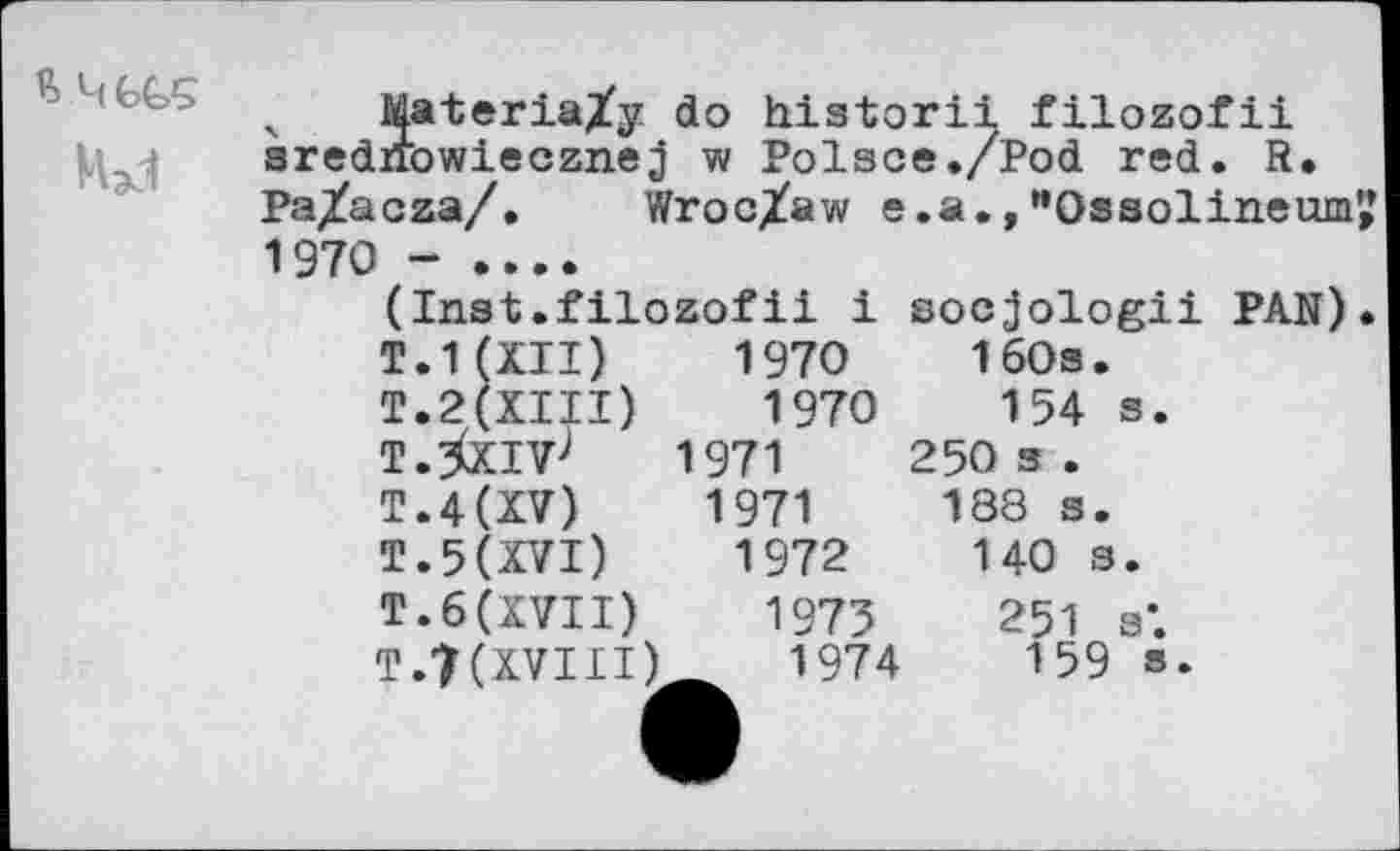 ﻿я 4GGÇ
' Materia/y do historii filozofii srednowiecznej w Polsce./Pod red. R. Pa^acza/. Wroc/aw e .a., "Ossolineum',’ 1970 - ....
(Inst.filozofii i socjologii PAN). T.1(XII) 1970	160s.
T.2(XIII) 1970	154 s.
T.^XIVJ 1971	250 3 .
T«4(XV)	1971	188 s.
T.5(XVI) 1972	140 s.
T. 6 (XVII) 1975 251 s’. T.7(XVIII) 1974	159 s.